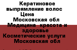 Кератиновое выпрямление волос  › Цена ­ 1 500 - Московская обл. Медицина, красота и здоровье » Косметические услуги   . Московская обл.